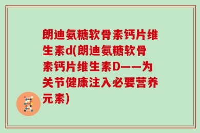 朗迪氨糖软骨素钙片维生素d(朗迪氨糖软骨素钙片维生素D——为关节健康注入必要营养元素)