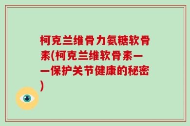 柯克兰维骨力氨糖软骨素(柯克兰维软骨素——保护关节健康的秘密)