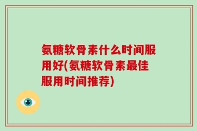 氨糖软骨素什么时间服用好(氨糖软骨素最佳服用时间推荐)