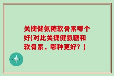 关捷健氨糖软骨素哪个好(对比关捷健氨糖和软骨素，哪种更好？)