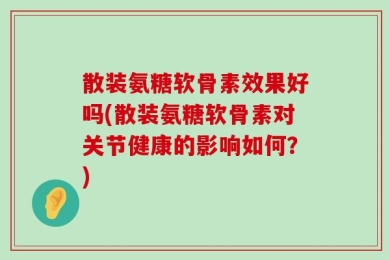 散装氨糖软骨素效果好吗(散装氨糖软骨素对关节健康的影响如何？)
