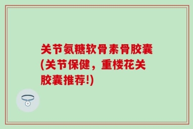 关节氨糖软骨素骨胶囊(关节保健，重楼花关胶囊推荐!)