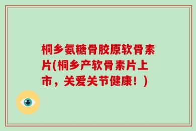 桐乡氨糖骨胶原软骨素片(桐乡产软骨素片上市，关爱关节健康！)