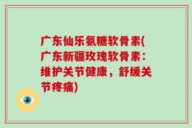 广东仙乐氨糖软骨素(广东新疆玫瑰软骨素：维护关节健康，舒缓关节疼痛)