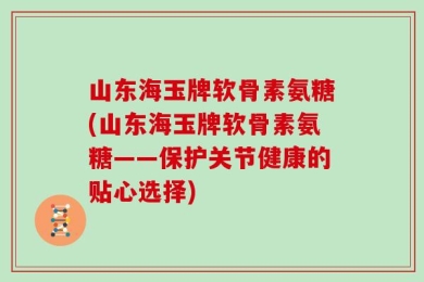 山东海玉牌软骨素氨糖(山东海玉牌软骨素氨糖——保护关节健康的贴心选择)