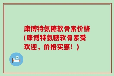 康博特氨糖软骨素价格(康博特氨糖软骨素受欢迎，价格实惠！)