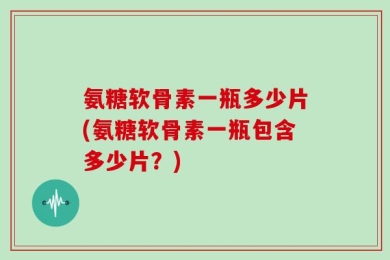 氨糖软骨素一瓶多少片(氨糖软骨素一瓶包含多少片？)