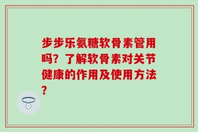 步步乐氨糖软骨素管用吗？了解软骨素对关节健康的作用及使用方法？