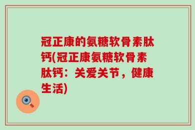 冠正康的氨糖软骨素肽钙(冠正康氨糖软骨素肽钙：关爱关节，健康生活)