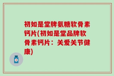 初如是堂牌氨糖软骨素钙片(初如是堂品牌软骨素钙片：关爱关节健康)