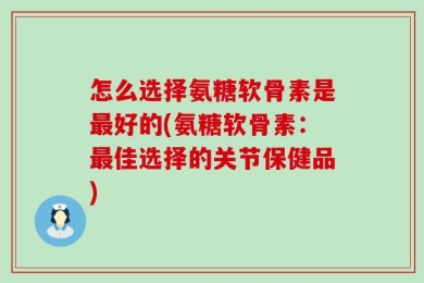 怎么选择氨糖软骨素是最好的(氨糖软骨素：最佳选择的关节保健品)
