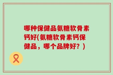 哪种保健品氨糖软骨素钙好(氨糖软骨素钙保健品，哪个品牌好？)