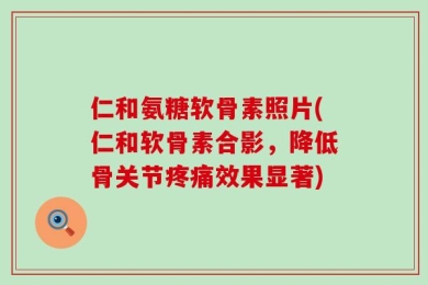 仁和氨糖软骨素照片(仁和软骨素合影，降低骨关节疼痛效果显著)