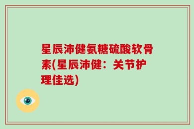 星辰沛健氨糖硫酸软骨素(星辰沛健：关节护理佳选)