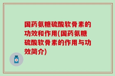 国药氨糖硫酸软骨素的功效和作用(国药氨糖硫酸软骨素的作用与功效简介)