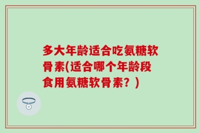 多大年龄适合吃氨糖软骨素(适合哪个年龄段食用氨糖软骨素？)