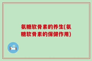 氨糖软骨素的养生(氨糖软骨素的保健作用)
