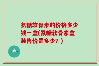 氨糖软骨素的价格多少钱一盒(氨糖软骨素盒装售价是多少？)