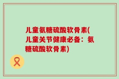 儿童氨糖硫酸软骨素(儿童关节健康必备：氨糖硫酸软骨素)