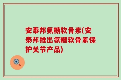 安泰邦氨糖软骨素(安泰邦推出氨糖软骨素保护关节产品)