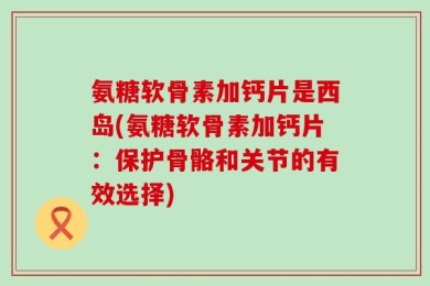 氨糖软骨素加钙片是西岛(氨糖软骨素加钙片：保护骨骼和关节的有效选择)