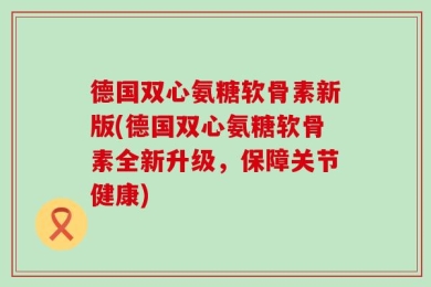 德国双心氨糖软骨素新版(德国双心氨糖软骨素全新升级，保障关节健康)