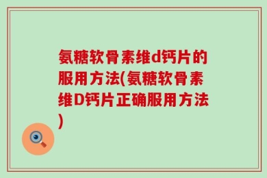 氨糖软骨素维d钙片的服用方法(氨糖软骨素维D钙片正确服用方法)