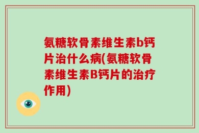 氨糖软骨素维生素b钙片治什么病(氨糖软骨素维生素B钙片的治疗作用)