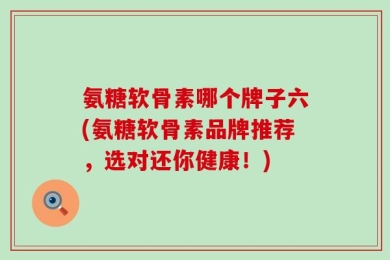 氨糖软骨素哪个牌子六(氨糖软骨素品牌推荐，选对还你健康！)