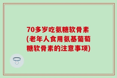 70多岁吃氨糖软骨素(老年人食用氨基葡萄糖软骨素的注意事项)