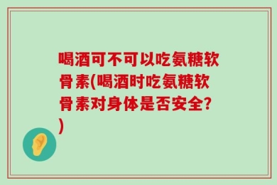 喝酒可不可以吃氨糖软骨素(喝酒时吃氨糖软骨素对身体是否安全？)