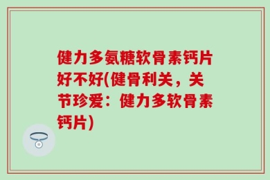 健力多氨糖软骨素钙片好不好(健骨利关，关节珍爱：健力多软骨素钙片)
