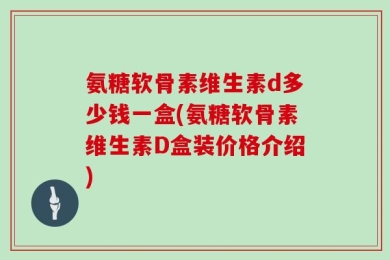 氨糖软骨素维生素d多少钱一盒(氨糖软骨素维生素D盒装价格介绍)