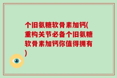 个旧氨糖软骨素加钙(重构关节必备个旧氨糖软骨素加钙你值得拥有)