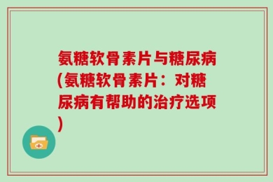 氨糖软骨素片与糖尿病(氨糖软骨素片：对糖尿病有帮助的治疗选项)