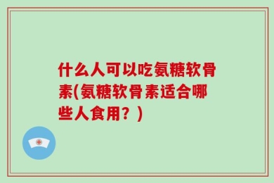 什么人可以吃氨糖软骨素(氨糖软骨素适合哪些人食用？)