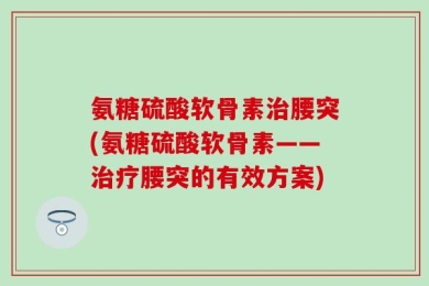 氨糖硫酸软骨素治腰突(氨糖硫酸软骨素——治疗腰突的有效方案)
