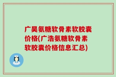广昊氨糖软骨素软胶囊价格(广浩氨糖软骨素软胶囊价格信息汇总)