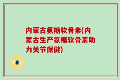 内蒙古氨糖软骨素(内蒙古生产氨糖软骨素助力关节保健)