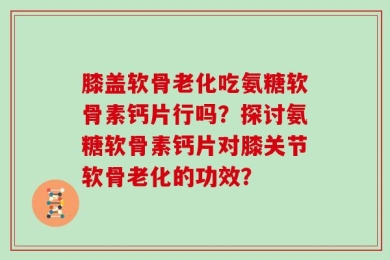 膝盖软骨老化吃氨糖软骨素钙片行吗？探讨氨糖软骨素钙片对膝关节软骨老化的功效？