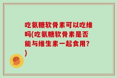 吃氨糖软骨素可以吃维吗(吃氨糖软骨素是否能与维生素一起食用？)