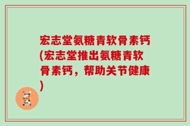 宏志堂氨糖青软骨素钙(宏志堂推出氨糖青软骨素钙，帮助关节健康)