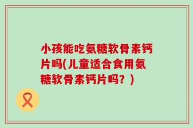 小孩能吃氨糖软骨素钙片吗(儿童适合食用氨糖软骨素钙片吗？)