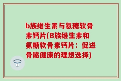 b族维生素与氨糖软骨素钙片(B族维生素和氨糖软骨素钙片：促进骨骼健康的理想选择)