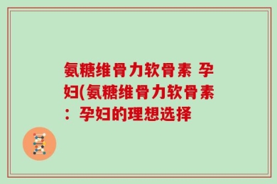 氨糖维骨力软骨素 孕妇(氨糖维骨力软骨素：孕妇的理想选择