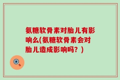 氨糖软骨素对胎儿有影响么(氨糖软骨素会对胎儿造成影响吗？)