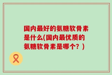 国内最好的氨糖软骨素是什么(国内最优质的氨糖软骨素是哪个？)