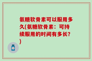 氨糖软骨素可以服用多久(氨糖软骨素：可持续服用的时间有多长？)