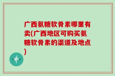 广西氨糖软骨素哪里有卖(广西地区可购买氨糖软骨素的渠道及地点)