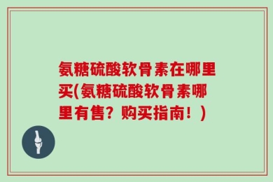 氨糖硫酸软骨素在哪里买(氨糖硫酸软骨素哪里有售？购买指南！)